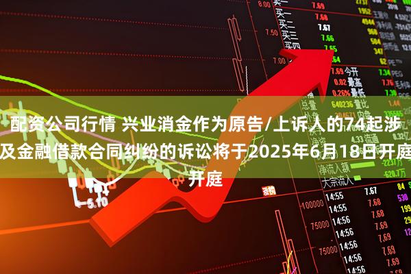 配资公司行情 兴业消金作为原告/上诉人的74起涉及金融借款合同纠纷的诉讼将于2025年6月18日开庭