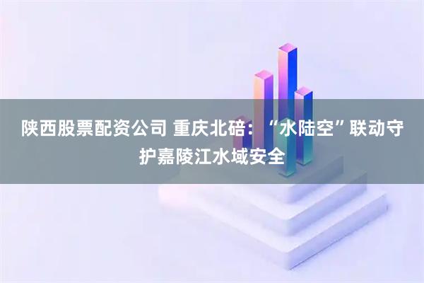 陕西股票配资公司 重庆北碚：“水陆空”联动守护嘉陵江水域安全