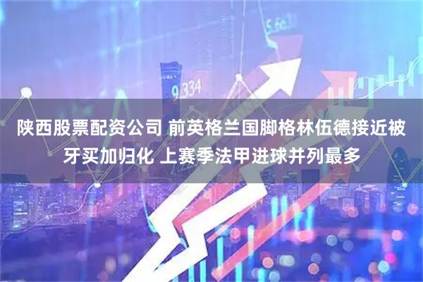 陕西股票配资公司 前英格兰国脚格林伍德接近被牙买加归化 上赛季法甲进球并列最多