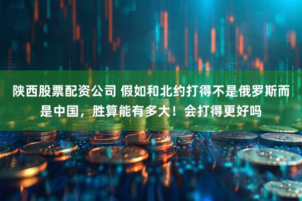陕西股票配资公司 假如和北约打得不是俄罗斯而是中国，胜算能有多大！会打得更好吗