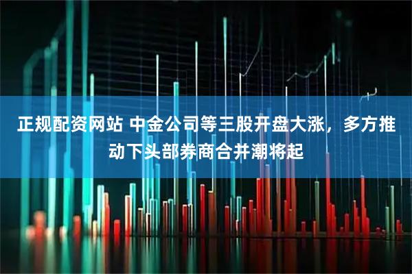正规配资网站 中金公司等三股开盘大涨，多方推动下头部券商合并潮将起